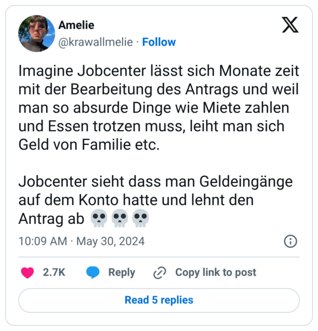 Imagine Jobcenter lässt sich Monate zeit mit der Bearbeitung des Antrags und weil man so absurde Dinge wie Miete zahlen und Essen trotzen muss, leiht man sich Geld von Familie etc. Jobcenter sieht dass man Geldeingänge auf dem Konto hatte und lehnt den Antrag ab 💀💀💀