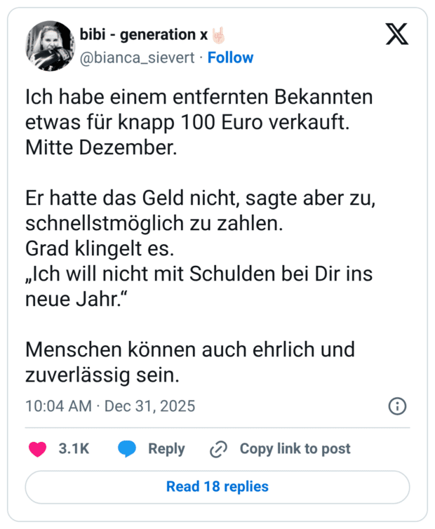 Ich habe einem entfernten Bekannten etwas für knapp 100 Euro verkauft. Mitte Dezember. Er hatte das Geld nicht, sagte aber zu, schnellstmöglich zu zahlen. Grad klingelt es. „Ich will nicht mit Schulden bei Dir ins neue Jahr.“ Menschen können auch ehrlich und zuverlässig sein.