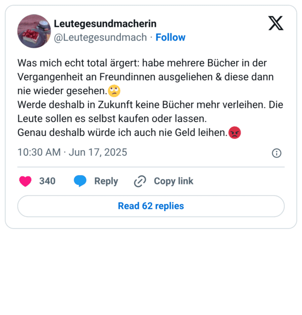 Was mich echt total ärgert: habe mehrere Bücher in der Vergangenheit an Freundinnen ausgeliehen & diese dann nie wieder gesehen.🙄 Werde deshalb in Zukunft keine Bücher mehr verleihen. Die Leute sollen es selbst kaufen oder lassen. Genau deshalb würde ich auch nie Geld leihen.😡