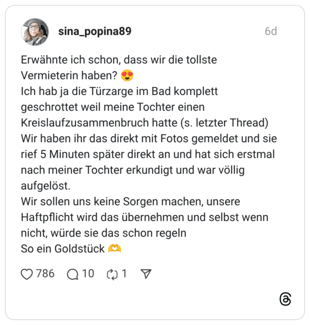 Erwähnte ich schon, dass wir die tollste Vermieterin haben? 😍 Ich hab ja die Türzarge im Bad komplett geschrottet weil meine Tochter einen Kreislaufzusammenbruch hatte (s. letzter Thread) Wir haben ihr das direkt mit Fotos gemeldet und sie rief 5 Minuten später direkt an und hat sich erstmal nach meiner Tochter erkundigt und war völlig aufgelöst. Wir sollen uns keine Sorgen machen, unsere Haftpflicht wird das übernehmen und selbst wenn nicht, würde sie das schon regeln So ein Goldstück 🫶