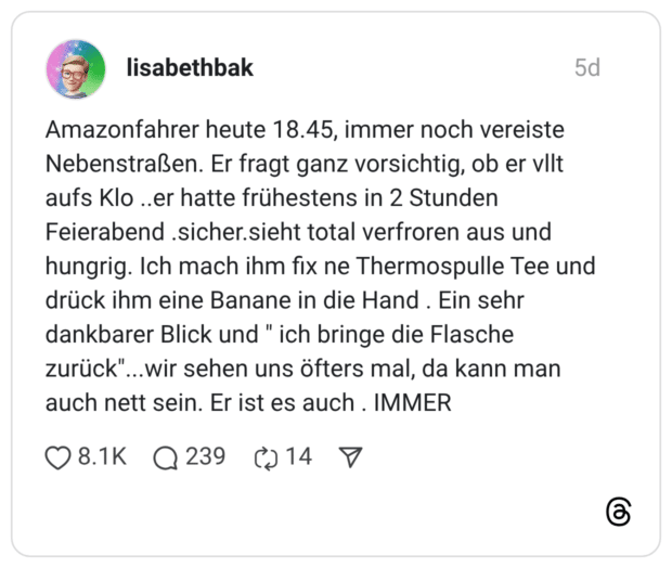 Amazonfahrer heute 18.45, immer noch vereiste Nebenstraßen. Er fragt ganz vorsichtig, ob er vllt aufs Klo ..er hatte frühestens in 2 Stunden Feierabend .sicher.sieht total verfroren aus und hungrig. Ich mach ihm fix ne Thermospulle Tee und drück ihm eine Banane in die Hand . Ein sehr dankbarer Blick und " ich bringe die Flasche zurück"...wir sehen uns öfters mal, da kann man auch nett sein. Er ist es auch . IMMER