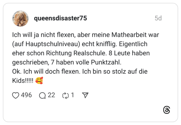 Ich will ja nicht flexen, aber meine Mathearbeit war (auf Hauptschulniveau) echt knifflig. Eigentlich eher schon Richtung Realschule. 8 Leute haben geschrieben, 7 haben volle Punktzahl. Ok. Ich will doch flexen. Ich bin so stolz auf die Kids!!!!! 🥰