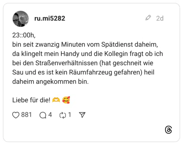 23::00h, bin seit zwanzig Minuten vom Spätdienst daheim, da klingelt mein Handy und die Kollegin fragt ob ich bei den Straßenverhältnissen (hat geschneit wie Sau und es ist kein Räumfahrzeug gefahren) heil daheim angekommen bin. Liebe für die! 🫶 🥰