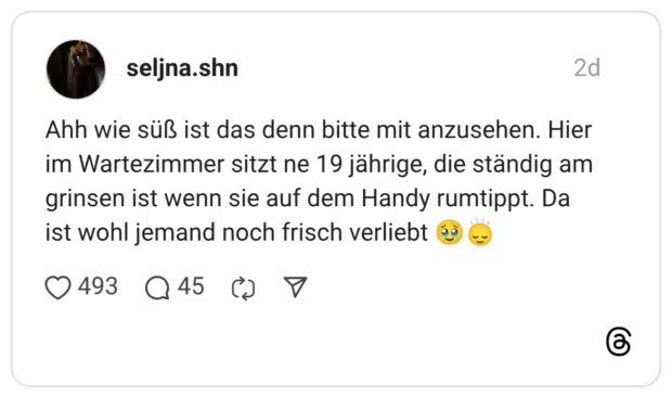 Ahh wie süß ist das denn bitte mit anzusehen. Hier im Wartezimmer sitzt ne 19 jährige, die ständig am grinsen ist wenn sie auf dem Handy rumtippt. Da ist wohl jemand noch frisch verliebt 🥹🙂‍↕️