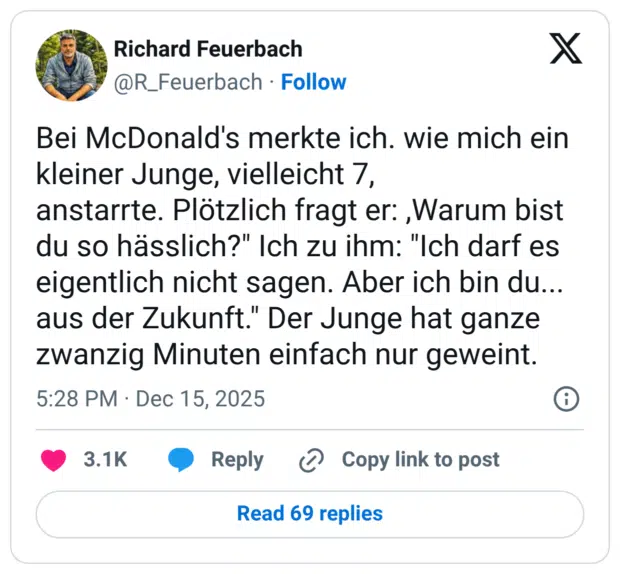 Bei McDonald's merkte ich. wie mich ein kleiner Junge, vielleicht 7, anstarrte. Plötzlich fragt er: ,Warum bist du so hässlich?" Ich zu ihm: "Ich darf es eigentlich nicht sagen. Aber ich bin du... aus der Zukunft." Der Junge hat ganze zwanzig Minuten einfach nur geweint.