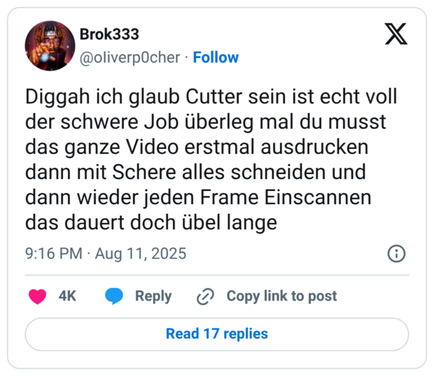 Diggah ich glaub Cutter sein ist echt voll der schwere Job überleg mal du musst das ganze Video erstmal ausdrucken dann mit Schere alles schneiden und dann wieder jeden Frame Einscannen das dauert doch übel lange
