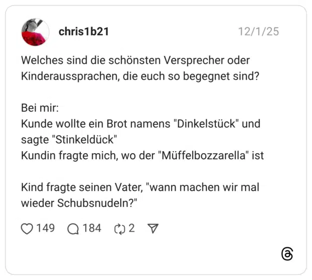 Welches sind die schönsten Versprecher oder Kinderaussprachen, die euch so begegnet sind?Bei mir: Kunde wollte ein Brot namens "Dinkelstück" und sagte "Stinkeldück" Kundin fragte mich, wo der "Müffelbozzarella" istKind fragte seinen Vater, "wann machen wir mal wieder Schubsnudeln?" 1