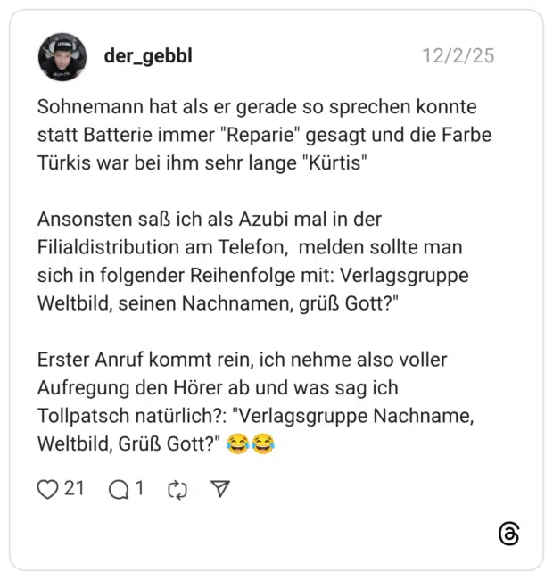 Sohnemann hat als er gerade so sprechen konnte statt Batterie immer "Reparie" gesagt und die Farbe Türkis war bei ihm sehr lange "Kürtis" Ansonsten saß ich als Azubi mal in der Filialdistribution am Telefon, melden sollte man sich in folgender Reihenfolge mit: Verlagsgruppe Weltbild, seinen Nachnamen, grüß Gott?" Erster Anruf kommt rein, ich nehme also voller Aufregung den Hörer ab und was sag ich Tollpatsch natürlich?: "Verlagsgruppe Nachname, Weltbild, Grüß Gott?"