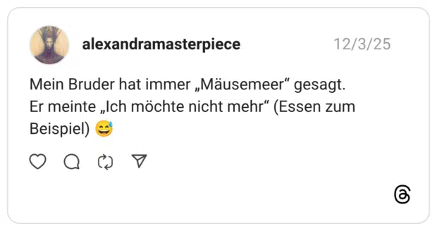 Mein Bruder hat immer „Mäusemeer" gesagt. Er meinte „Ich möchte nicht mehr" (Essen zum Beispiel)