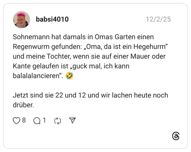 Sohnemann hat damals in Omas Garten einen Regenwurm gefunden: „Oma, da ist ein Hegehurm" und meine Tochter, wenn sie auf einer Mauer oder Kante gelaufen ist „guck mal, ich kann balalalancieren" Jetzt sind sie 22 und 12 und wir lachen heute noch drüber.