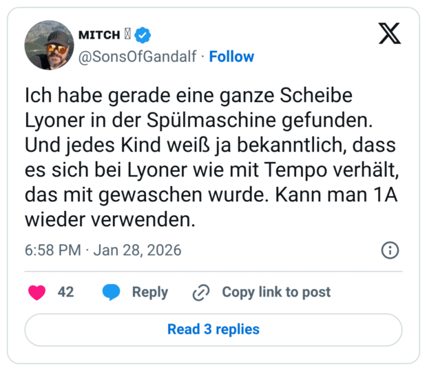 Ich habe gerade eine ganze Scheibe Lyoner in der Spülmaschine gefunden. Und jedes Kind weiß ja bekanntlich, dass es sich bei Lyoner wie mit Tempo verhält, das mit gewaschen wurde. Kann man 1A wieder verwenden.