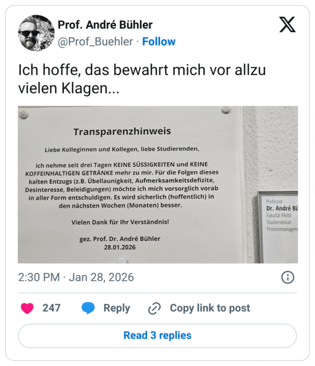 Ich hoffe, das bewahrt mich vor allzu vielen Klagen... Transparenzhinweis Liebe Kolleginnen und Kollegen, liebe Studierenden, ich nehme seit drei Tagen KEINE SÜSSIGKEITEN und KEINE KOFFEINHALTIGEN GETRÄNKE mehr zu mir. Für die Folgen dieses kalten Entzugs (z.B. Übellaunigkeit, Aufmerksamkeitsdefizite, Desinteresse, Beleidigungen) möchte ich mich vorsorglich vorab in aller Form entschuldigen. Es wird sicherlich (hoffentlich) in den nächsten Wochen (Monaten) besser. Vielen Dank für Ihr Verständnis! gez. Prof. Dr. André Bühle