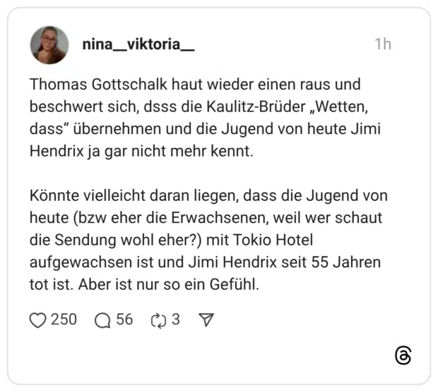 Thomas Gottschalk haut wieder einen raus und beschwert sich, dsss die Kaulitz-Brüder „Wetten, dass" übernehmen und die Jugend von heute Jimi Hendrix ja gar nicht mehr kennt. Könnte vielleicht daran liegen, dass die Jugend von heute (bzw eher die Erwachsenen, weil wer schaut die Sendung wohl eher?) mit Tokio Hotel aufgewachsen ist und Jimi Hendrix seit 55 Jahren tot ist. Aber ist nur so ein Gefühl.