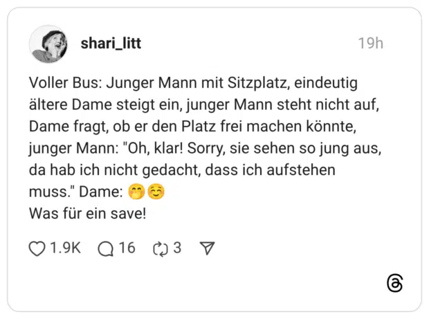 Voller Bus: Junger Mann mit Sitzplatz, eindeutig ältere Dame steigt ein, junger Mann steht nicht auf, Dame fragt, ob er den Platz frei machen könnte, junger Mann: "Oh, klar! Sorry, sie sehen so jung aus, da hab ich nicht gedacht, dass ich aufstehen muss." Dame: 🤭☺️ Was für ein save!