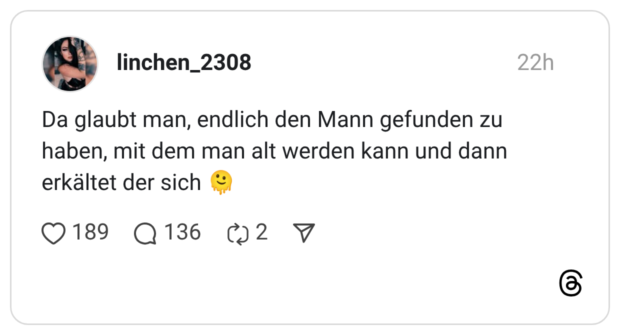 Da glaubt man, endlich den Mann gefunden zu haben, mit dem man alt werden kann und dann erkältet der sich