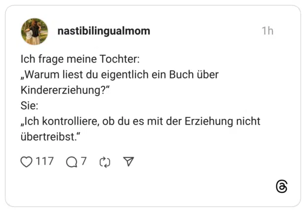 Ich frage meine Tochter: „Warum liest du eigentlich ein Buch über Kindererziehung?" Sie: „Ich kontrolliere, ob du es mit der Erziehung nicht übertreibst."