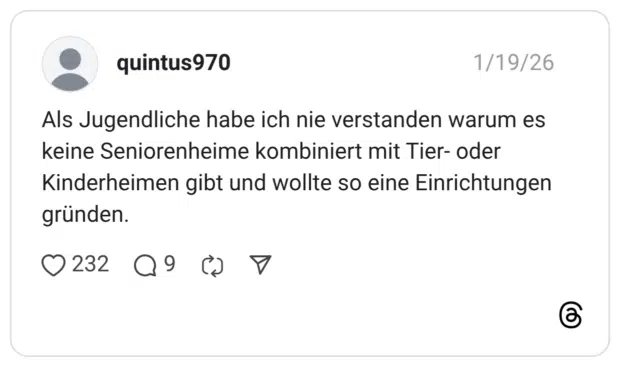 Als Jugendliche habe ich nie verstanden warum es keine Seniorenheime kombiniert mit Tier- oder Kinderheimen gibt und wollte so eine Einrichtungen gründen.