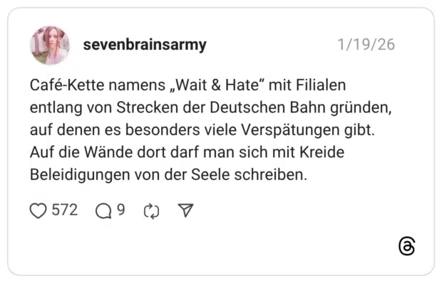 Café-Kette namens „Wait & Hate" mit Filialen entlang von Strecken der Deutschen Bahn gründen, auf denen es besonders viele Verspätungen gibt. Auf die Wände dort darf man sich mit Kreide Beleidigungen von der Seele schreiben.