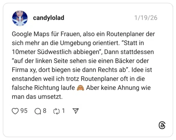 Google Maps für Frauen, also ein Routenplaner der sich mehr an die Umgebung orientiert. "Statt in 10meter Südwestlich abbiegen", Dann stattdessen "auf der linken Seite sehen sie einen Bäcker oder Firma xy, dort biegen sie dann Rechts ab". Idee ist enstanden weil ich trotz Routenplaner oft in die falsche Richtung laufe man das umsetzt. Aber keine Ahnung wie