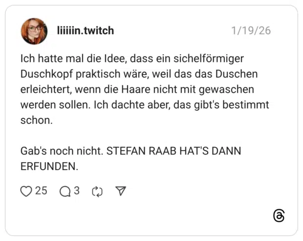 Ich hatte mal die Idee, dass ein sichelförmiger Duschkopf praktisch wäre, weil das das Duschen erleichtert, wenn die Haare nicht mit gewaschen werden sollen. Ich dachte aber, das gibt's bestimmt schon. Gab's noch nicht. STEFAN RAAB HAT'S DANN ERFUNDEN.