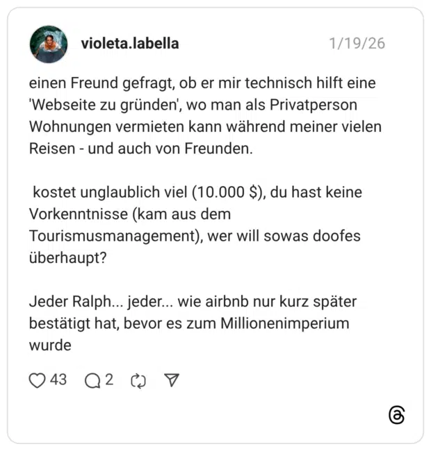 einen Freund gefragt, ob er mir technisch hilft eine 'Webseite zu gründen', wo man als Privatperson Wohnungen vermieten kann während meiner vielen Reisen - und auch von Freunden. kostet unglaublich viel (10.000 $), du hast keine Vorkenntnisse (kam aus dem Tourismusmanagement), wer will sowas doofes überhaupt? Jeder Ralph... jeder... wie airbnb nur kurz später bestätigt hat, bevor es zum Millionenimperium wurde