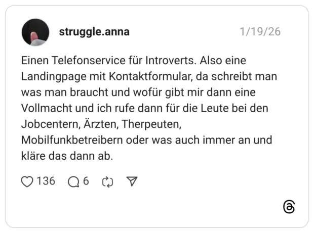 Einen Telefonservice für Introverts. Also eine Landingpage mit Kontaktformular, da schreibt man was man braucht und wofür gibt mir dann eine Vollmacht und ich rufe dann für die Leute bei den Jobcentern, Ärzten, Therpeuten, Mobilfunkbetreibern oder was auch immer an und kläre das dann ab.