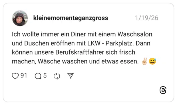 Ich wollte immer ein Diner mit einem Waschsalon und Duschen eröffnen mit LKW - Parkplatz. Dann können unsere Berufskraftfahrer sich frisch machen, Wäsche waschen und etwas essen.