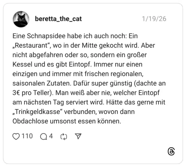 Eine Schnapsidee habe ich auch noch: Ein „Restaurant", wo in der Mitte gekocht wird. Aber nicht abgefahren oder so, sondern ein großer Kessel und es gibt Eintopf. Immer nur einen einzigen und immer mit frischen regionalen, saisonalen Zutaten. Dafür super günstig (dachte an 3€ pro Teller). Man weiß aber nie, welcher Eintopf am nächsten Tag serviert wird. Hätte das gerne mit „Trinkgeldkasse“ verbunden, wovon dann Obdachlose umsonst essen können.