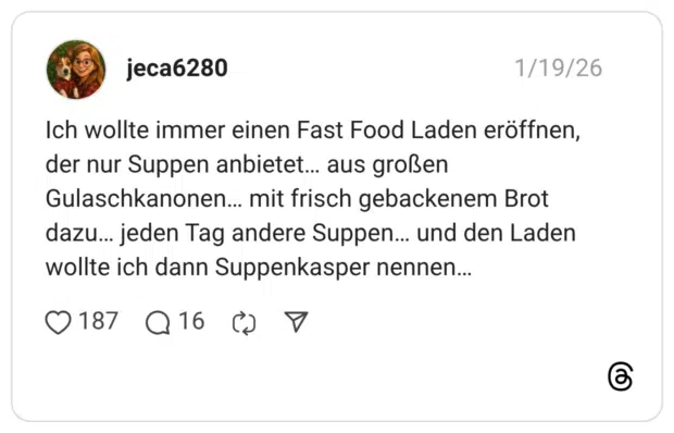 Ich wollte immer einen Fast Food Laden eröffnen, der nur Suppen anbietet... aus großen Gulaschkanonen... mit frisch gebackenem Brot dazu... jeden Tag andere Suppen... und den Laden wollte ich dann Suppenkasper nennen...