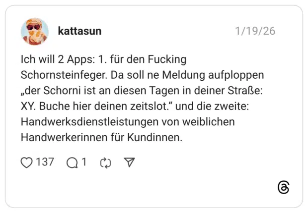Ich will 2 Apps: 1. für den Fucking Schornsteinfeger. Da soll ne Meldung aufploppen „der Schorni ist an diesen Tagen in deiner Straße: XY. Buche hier deinen zeitslot." und die zweite: Handwerksdienstleistungen von weiblichen Handwerkerinnen für Kundinnen.