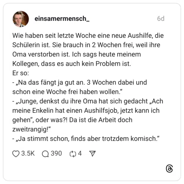 Wie haben seit letzte Woche eine neue Aushilfe, die Schülerin ist. Sie brauch in 2 Wochen frei, weil ihre Oma verstorben ist. Ich sags heute meinem Kollegen, dass es auch kein Problem ist. Er so: - „Na das fängt ja gut an. 3 Wochen dabei und schon eine Woche frei haben wollen." - „Junge, denkst du ihre Oma hat sich gedacht „Ach meine Enkelin hat einen Aushilfsjob, jetzt kann ich gehen", oder was?! Da ist die Arbeit doch zweitrangig!" - „Ja stimmt schon, finds aber trotzdem komisch.“