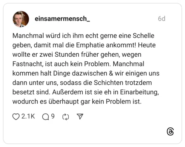 Manchmal würd ich ihm echt gerne eine Schelle geben, damit mal die Emphatie ankommt! Heute wollte er zwei Stunden früher gehen, wegen Fastnacht, ist auch kein Problem. Manchmal kommen halt Dinge dazwischen & wir einigen uns dann unter uns, sodass die Schichten trotzdem besetzt sind. Außerdem ist sie eh in Einarbeitung, wodurch es überhaupt gar kein Problem ist.