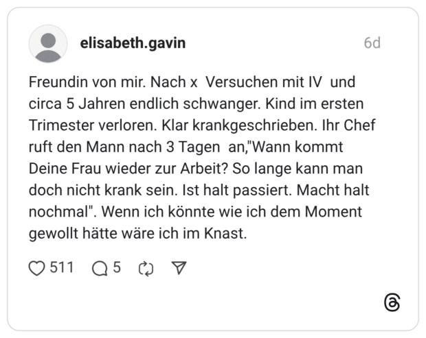 Freundin von mir. Nach x Versuchen mit IV und circa 5 Jahren endlich schwanger. Kind im ersten Trimester verloren. Klar krankgeschrieben. Ihr Chef ruft den Mann nach 3 Tagen an,"Wann kommt Deine Frau wieder zur Arbeit? So lange kann man doch nicht krank sein. Ist halt passiert. Macht halt nochmal". Wenn ich könnte wie ich dem Moment gewollt hätte wäre ich im Knast.