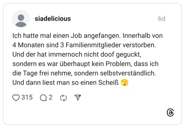 Ich hatte mal einen Job angefangen. Innerhalb von 4 Monaten sind 3 Familienmitglieder verstorben. Und der hat immernoch nicht doof geguckt, sondern es war überhaupt kein Problem, dass ich die Tage frei nehme, sondern selbstverständlich. Und dann liest man so einen Scheiß