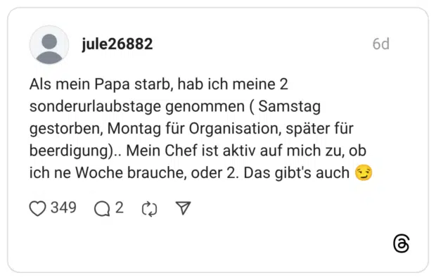 Als mein Papa starb, hab ich meine 2 sonderurlaubstage genommen (Samstag gestorben, Montag für Organisation, später für beerdigung).. Mein Chef ist aktiv auf mich zu, ob ich ne Woche brauche, oder 2. Das gibt's auch