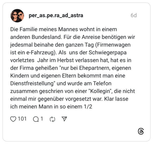 Die Familie meines Mannes wohnt in einem anderen Bundesland. Für die Anreise benötigen wir jedesmal beinahe den ganzen Tag (Firmenwagen ist ein e-Fahrzeug). Als uns der Schwiegerpapa vorletztes Jahr im Herbst verlassen hat, hat es in der Firma geheißen "nur bei Ehepartnern, eigenen Kindern und eigenen Eltern bekommt man eine Dienstfreistellung" und wurde am Telefon zusammen geschrien von einer "Kollegin", die nicht einmal mir gegenüber vorgesetzt war. Klar lasse ich meinen Mann in so einem 1/2