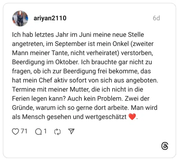 Ich hab letztes Jahr im Juni meine neue Stelle angetreten, im September ist mein Onkel (zweiter Mann meiner Tante, nicht verheiratet) verstorben, Beerdigung im Oktober. Ich brauchte gar nicht zu fragen, ob ich zur Beerdigung frei bekomme, das hat mein Chef aktiv sofort von sich aus angeboten. Termine mit meiner Mutter, die ich nicht in die Ferien legen kann? Auch kein Problem. Zwei der Gründe, warum ich so gerne dort arbeite. Man wird als Mensch gesehen und wertgeschätzt