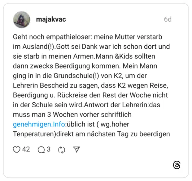 Geht noch empathieloser: meine Mutter verstarb im Ausland(!). Gott sei Dank war ich schon dort und sie starb in meinen Armen. Mann & Kids sollten dann zwecks Beerdigung kommen. Mein Mann ging in in die Grundschule(!) von K2, um der Lehrerin Bescheid zu sagen, dass K2 wegen Reise, Beerdigung u. Rückreise den Rest der Woche nicht in der Schule sein wird. Antwort der Lehrerin:das muss man 3 Wochen vorher schriftlich genehmigen.Info:üblich ist (wg.hoher Tenperaturen)direkt am nächsten Tag zu beerdigen