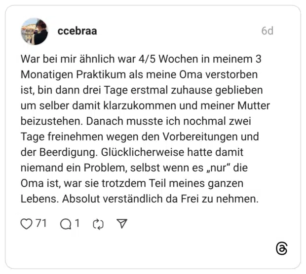 War bei mir ähnlich war 4/5 Wochen in meinem 3 Monatigen Praktikum als meine Oma verstorben ist, bin dann drei Tage erstmal zuhause geblieben um selber damit klarzukommen und meiner Mutter beizustehen. Danach musste ich nochmal zwei Tage freinehmen wegen den Vorbereitungen und der Beerdigung. Glücklicherweise hatte damit niemand ein Problem, selbst wenn es „nur" die Oma ist, war sie trotzdem Teil meines ganzen Lebens. Absolut verständlich da Frei zu nehmen.