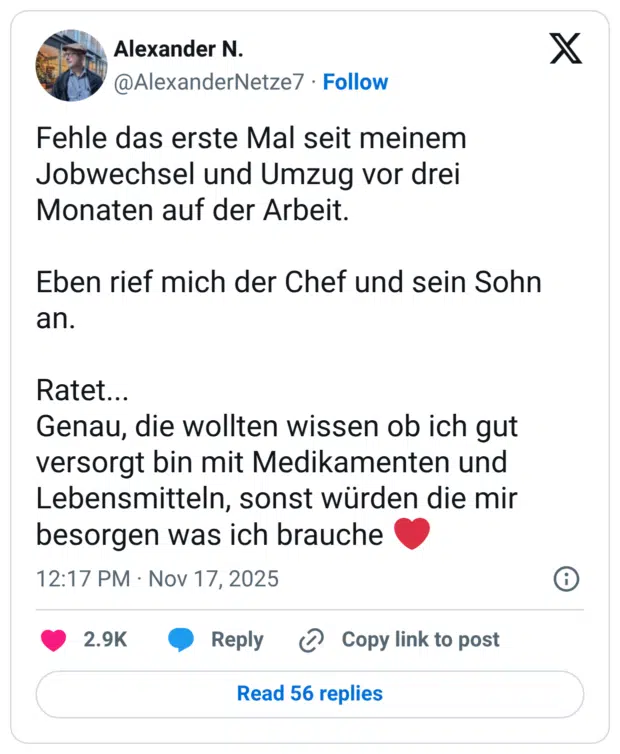 Fehle das erste Mal seit meinem Jobwechsel und Umzug vor drei Monaten auf der Arbeit. Eben rief mich der Chef und sein Sohn an. Ratet... Genau, die wollten wissen ob ich gut versorgt bin mit Medikamenten und Lebensmitteln, sonst würden die mir besorgen was ich brauche