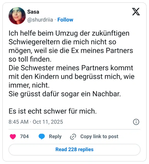 Ich helfe beim Umzug der zukünftigen Schwiegereltern die mich nicht so mögen, weil sie die Ex meines Partners so toll finden. Die Schwester meines Partners kommt mit den Kindern und begrüsst mich, wie immer, nicht. Sie grüsst dafür sogar ein Nachbar. Es ist echt schwer für mich.