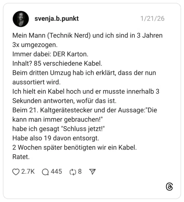 Mein Mann (Technik Nerd) und ich sind in 3 Jahren 3x umgezogen. Immer dabei: DER Karton. Inhalt? 85 verschiedene Kabel. Beim dritten Umzug hab ich erklärt, dass der nun aussortiert wird. Ich hielt ein Kabel hoch und er musste innerhalb 3 Sekunden antworten, wofür das ist. Beim 21. Kaltgerätestecker und der Aussage:"Die kann man immer gebrauchen!" habe ich gesagt "Schluss jetzt!" Habe also 19 davon entsorgt. 2 Wochen später benötigten wir ein Kabel. Ratet.