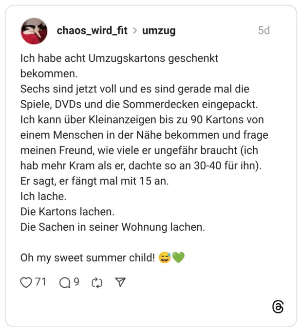 Ich habe acht Umzugskartons geschenkt bekommen. Sechs sind jetzt voll und es sind gerade mal die Spiele, DVDs und die Sommerdecken eingepackt. Ich kann über Kleinanzeigen bis zu 90 Kartons von einem Menschen in der Nähe bekommen und frage meinen Freund, wie viele er ungefähr braucht (ich hab mehr Kram als er, dachte so an 30-40 für ihn). Er sagt, er fängt mal mit 15 an. Ich lache. Die Kartons lachen. Die Sachen in seiner Wohnung lachen. Oh my sweet summer child!