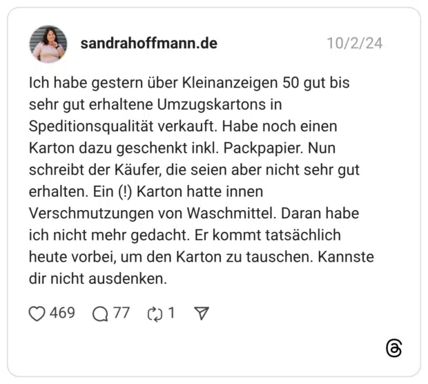 Ich habe gestern über Kleinanzeigen 50 gut bis sehr gut erhaltene Umzugskartons in Speditionsqualität verkauft. Habe noch einen Karton dazu geschenkt inkl. Packpapier. Nun schreibt der Käufer, die seien aber nicht sehr gut erhalten. Ein (!) Karton hatte innen Verschmutzungen von Waschmittel. Daran habe ich nicht mehr gedacht. Er kommt tatsächlich heute vorbei, um den Karton zu tauschen. Kannste dir nicht ausdenken.