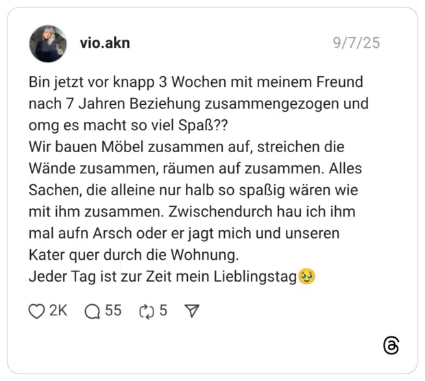 Bin jetzt vor knapp 3 Wochen mit meinem Freund nach 7 Jahren Beziehung zusammengezogen und omg es macht so viel Spaß?? Wir bauen Möbel zusammen auf, streichen die Wände zusammen, räumen auf zusammen. Alles Sachen, die alleine nur halb so spaßig wären wie mit ihm zusammen. Zwischendurch hau ich ihm mal aufn Arsch oder er jagt mich und unseren Kater quer durch die Wohnung. Jeder Tag ist zur Zeit mein Lieblingstag