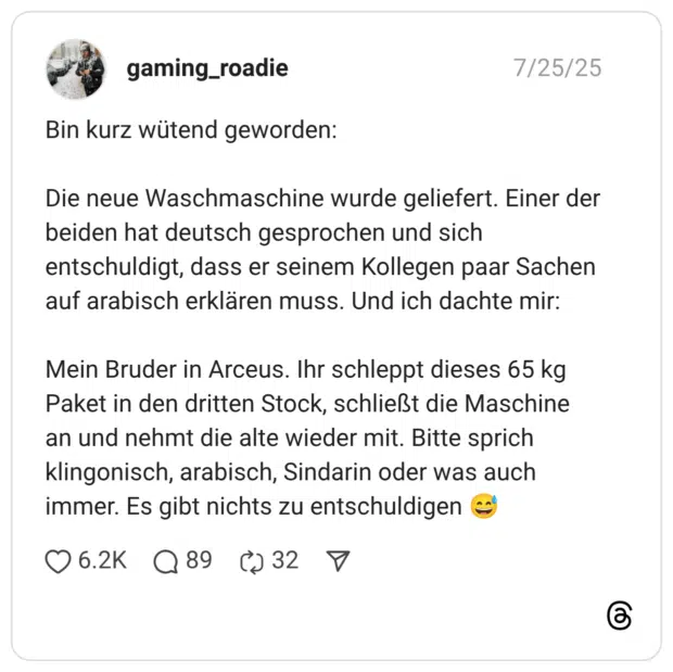 Bin kurz wütend geworden: Die neue Waschmaschine wurde geliefert. Einer der beiden hat deutsch gesprochen und sich entschuldigt, dass er seinem Kollegen paar Sachen auf arabisch erklären muss. Und ich dachte mir: Mein Bruder in Arceus. Ihr schleppt dieses 65 kg Paket in den dritten Stock, schließt die Maschine an und nehmt die alte wieder mit. Bitte sprich klingonisch, arabisch, Sindarin oder was auch immer. Es gibt nichts zu entschuldigen