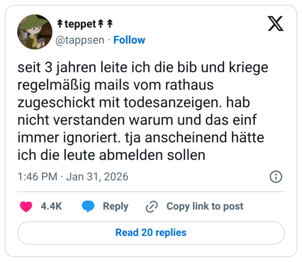 seit 3 jahren leite ich die bib und kriege regelmäßig mails vom rathaus zugeschickt mit todesanzeigen. hab nicht verstanden warum und das einf immer ignoriert. tja anscheinend hätte ich die leute abmelden sollen