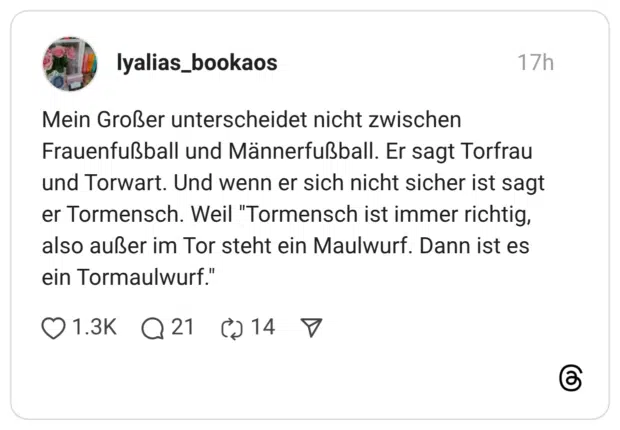 Mein Großer unterscheidet nicht zwischen Frauenfußball und Männerfußball. Er sagt Torfrau und Torwart. Und wenn er sich nicht sicher ist sagt er Tormensch. Weil "Tormensch ist immer richtig, also außer im Tor steht ein Maulwurf. Dann ist es ein Tormaulwurf."