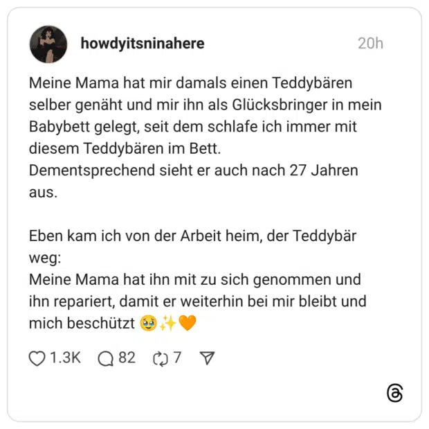 Meine Mama hat mir damals einen Teddybären selber genäht und mir ihn als Glücksbringer in mein Babybett gelegt, seit dem schlafe ich immer mit diesem Teddybären im Bett. Dementsprechend sieht er auch nach 27 Jahren aus. Eben kam ich von der Arbeit heim, der Teddybär weg: Meine Mama hat ihn mit zu sich genommen und ihn repariert, damit er weiterhin bei mir bleibt und mich beschützt 🥹✨🧡 1 / 2
