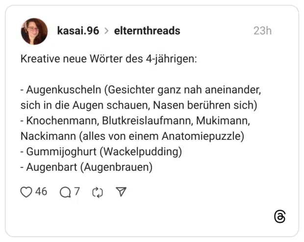 Kreative neue Wörter des 4-jährigen: - Augenkuscheln (Gesichter ganz nah aneinander, sich in die Augen schauen, Nasen berühren sich) - Knochenmann, Blutkreislaufmann, Mukimann, Nackimann (alles von einem Anatomiepuzzle) - Gummijoghurt (Wackelpudding) - Augenbart (Augenbrauen)